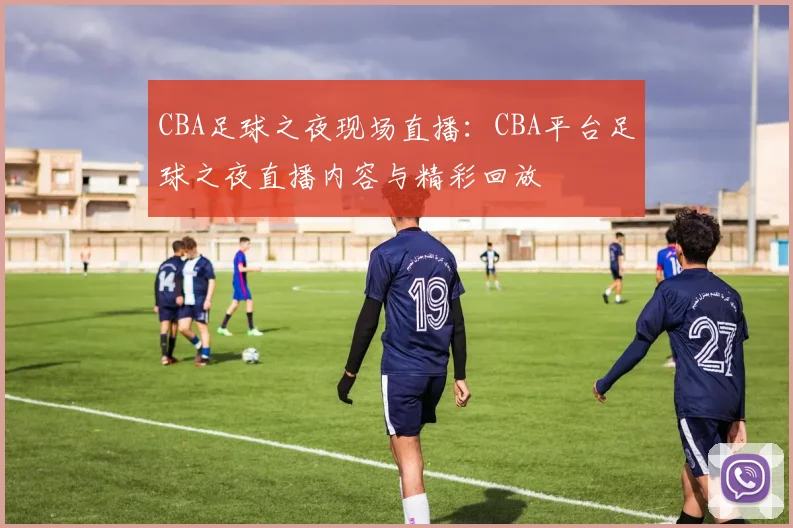 CBA足球之夜现场直播：CBA平台足球之夜直播内容与精彩回放